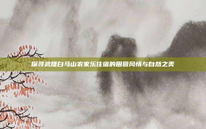 探寻武隆白马山农家乐住宿的田园风情与自然之美