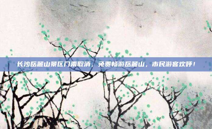 长沙岳麓山景区门票取消,免费畅游岳麓山,市民游客欢呼!