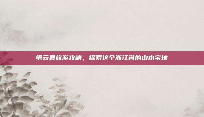 缙云县旅游攻略，探索这个浙江省的山水宝地