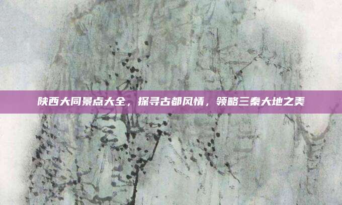 陕西大同景点大全,探寻古都风情,领略三秦大地之美