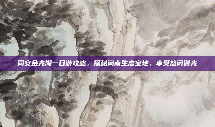 同安金光湖一日游攻略，探秘闽南生态宝地，享受悠闲时光