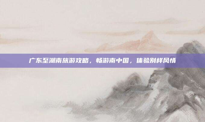 广东至湖南旅游攻略,畅游南中国,体验别样风情