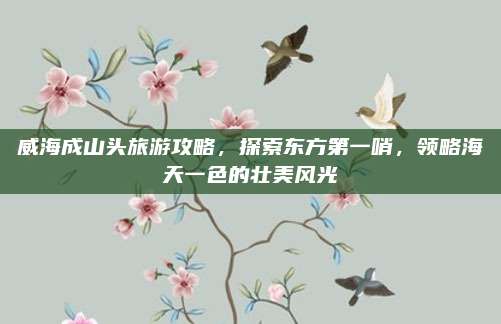 威海成山头旅游攻略,探索东方第一哨,领略海天一色的壮美风光