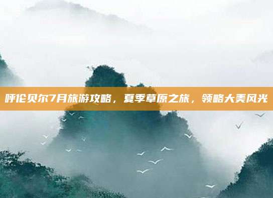 呼伦贝尔7月旅游攻略,夏季草原之旅,领略大美风光