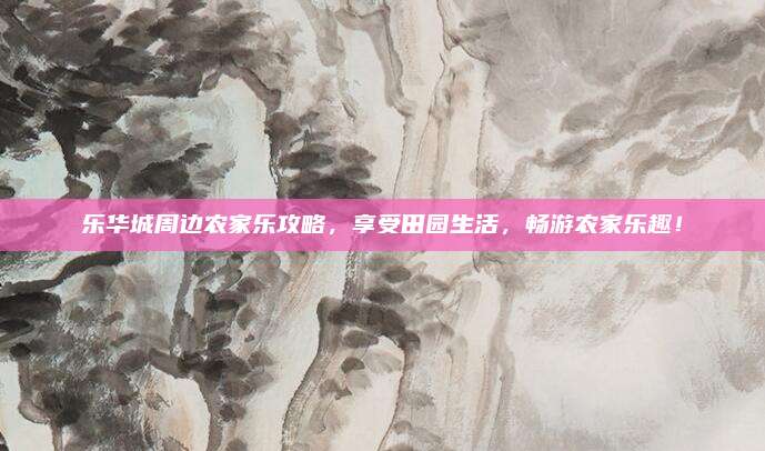 乐华城周边农家乐攻略,享受田园生活,畅游农家乐趣!