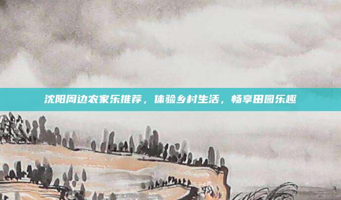 沈阳周边农家乐推荐,体验乡村生活,畅享田园乐趣