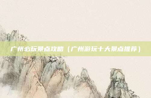 广州必玩景点攻略(广州游玩十大景点推荐)