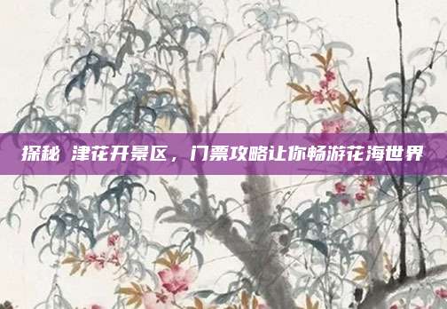 探秘沚津花开景区，门票攻略让你畅游花海世界