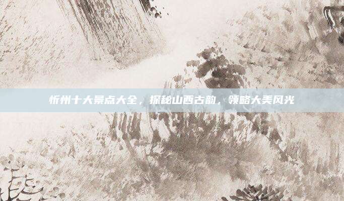 忻州十大景点大全,探秘山西古韵,领略大美风光