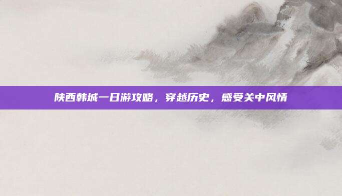 陕西韩城一日游攻略,穿越历史,感受关中风情