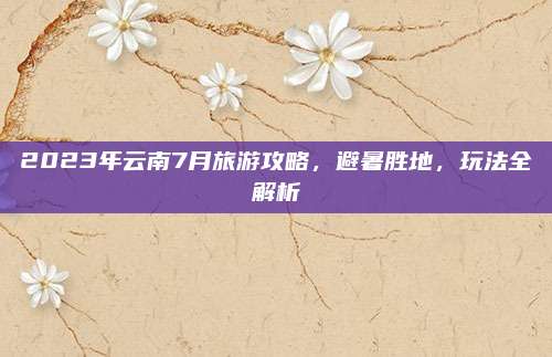 2023年云南7月旅游攻略,避暑胜地,玩法全解析