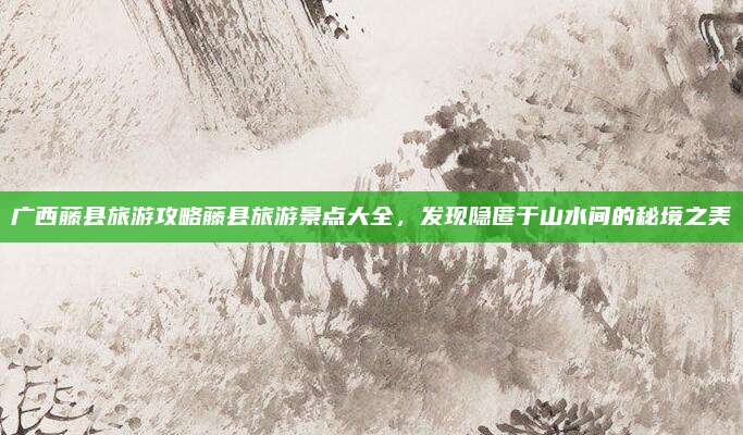广西藤县旅游攻略藤县旅游景点大全,发现隐匿于山水间的秘境之美