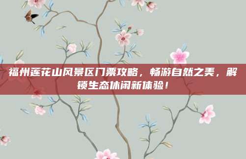 福州莲花山风景区门票攻略,畅游自然之美,解锁生态休闲新体验!