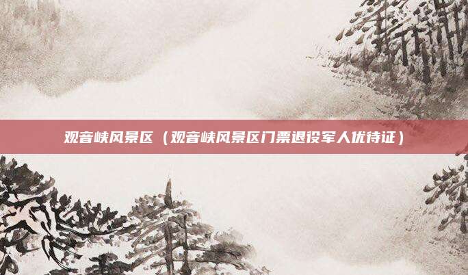 观音峡风景区（观音峡风景区门票退役军人优待证）