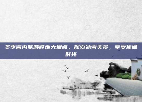 冬季省内旅游胜地大盘点,探索冰雪美景,享受休闲时光