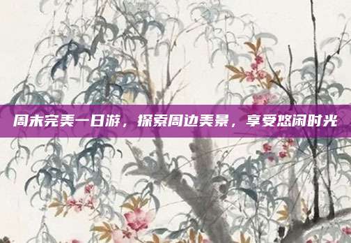 周末完美一日游，探索周边美景，享受悠闲时光