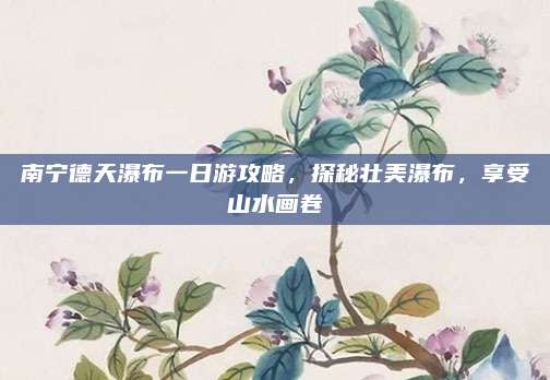 南宁德天瀑布一日游攻略,探秘壮美瀑布,享受山水画卷