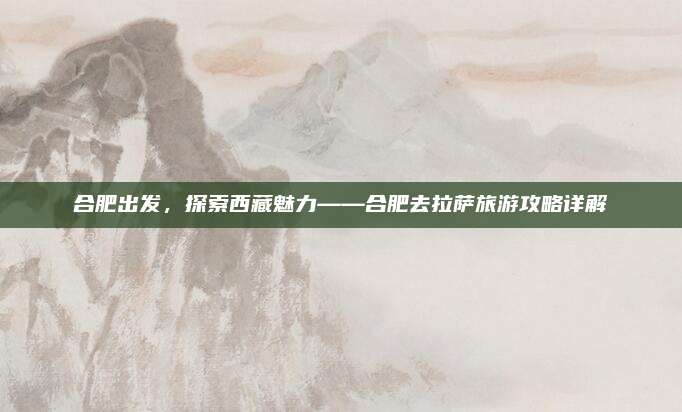 合肥出发，探索西藏魅力——合肥去拉萨旅游攻略详解
