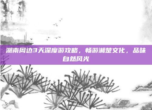 湖南周边3天深度游攻略,畅游湘楚文化,品味自然风光