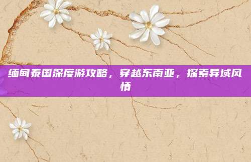 缅甸泰国深度游攻略,穿越东南亚,探索异域风情