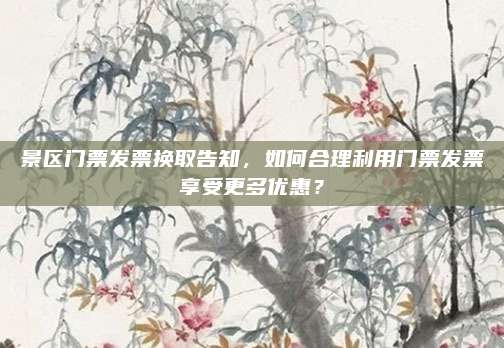景区门票发票换取告知,如何合理利用门票发票享受更多优惠?