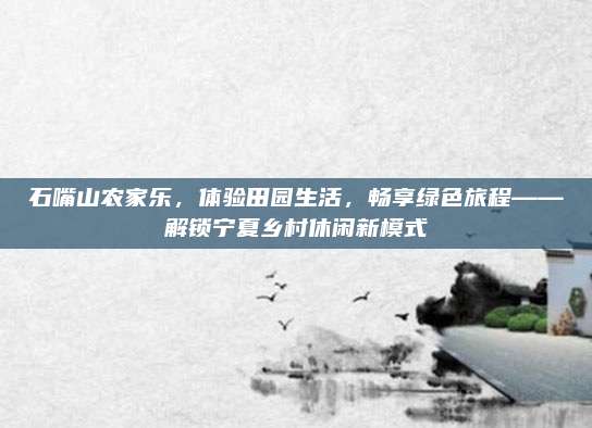 石嘴山农家乐,体验田园生活,畅享绿色旅程——解锁宁夏乡村休闲新模式