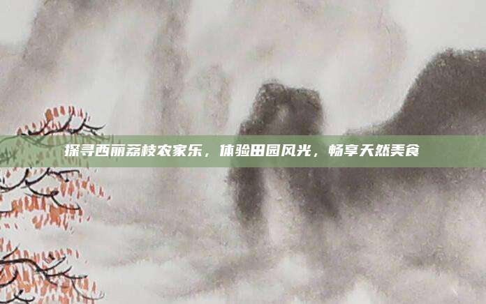 探寻西丽荔枝农家乐,体验田园风光,畅享天然美食