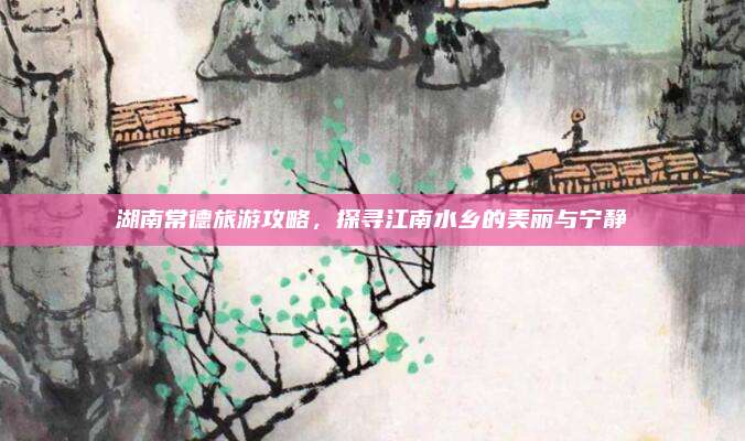 湖南常德旅游攻略,探寻江南水乡的美丽与宁静