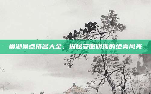 巢湖景点排名大全，探秘安徽明珠的绝美风光