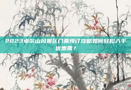 2023卓尔山风景区门票预订攻略如何轻松入手优惠票?