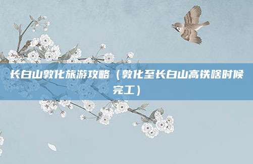 长白山敦化旅游攻略（敦化至长白山高铁啥时候完工）