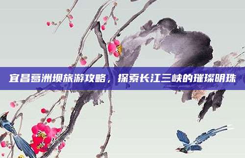宜昌葛洲坝旅游攻略,探索长江三峡的璀璨明珠