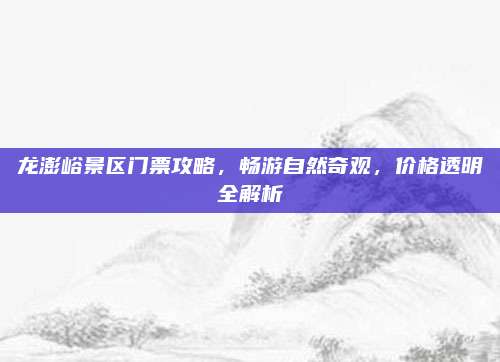 龙澎峪景区门票攻略,畅游自然奇观,价格透明全解析