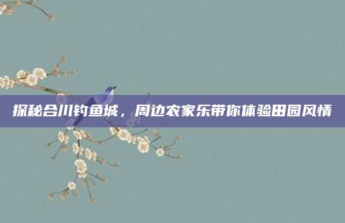 探秘合川钓鱼城，周边农家乐带你体验田园风情