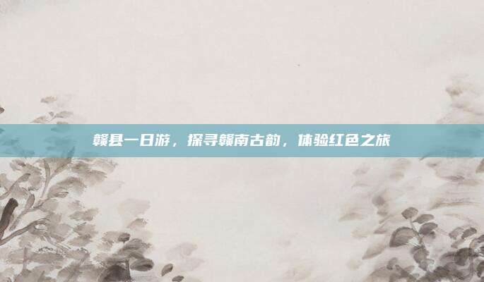 赣县一日游，探寻赣南古韵，体验红色之旅