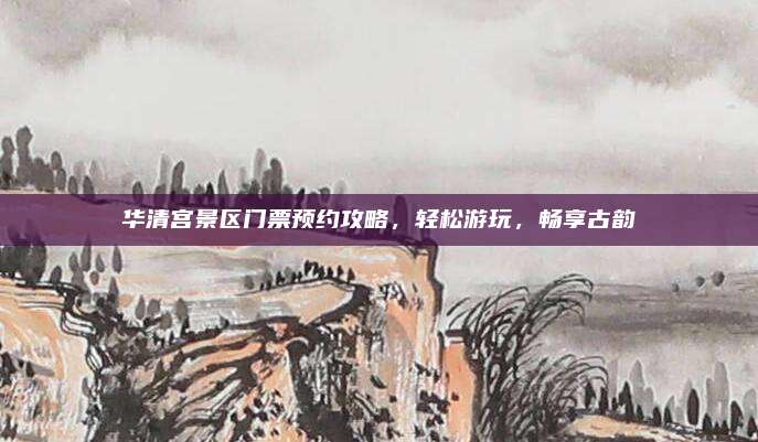 华清宫景区门票预约攻略,轻松游玩,畅享古韵