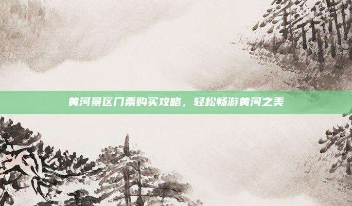 黄河景区门票购买攻略,轻松畅游黄河之美