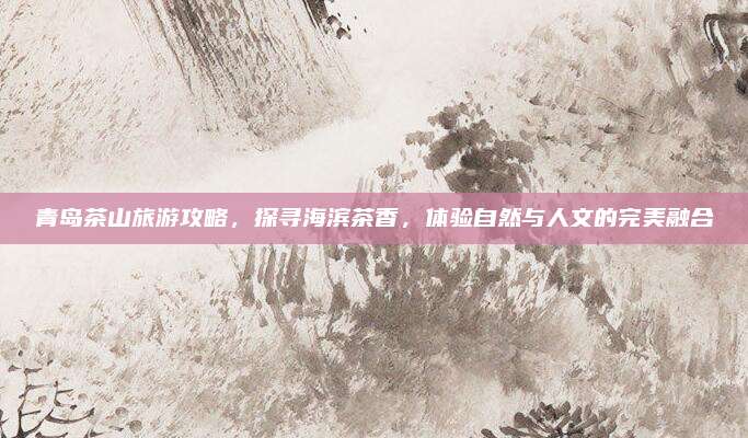 青岛茶山旅游攻略，探寻海滨茶香，体验自然与人文的完美融合