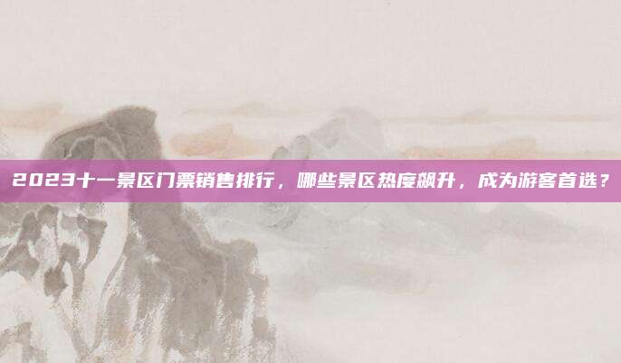 2023十一景区门票销售排行,哪些景区热度飙升,成为游客首选?