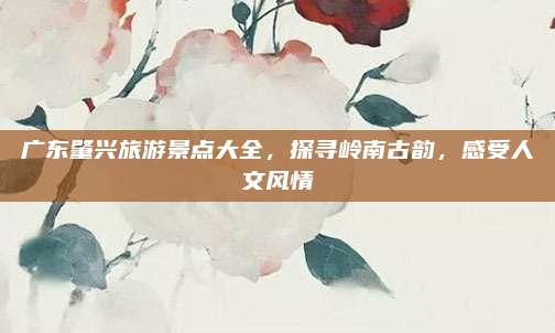 广东肇兴旅游景点大全，探寻岭南古韵，感受人文风情