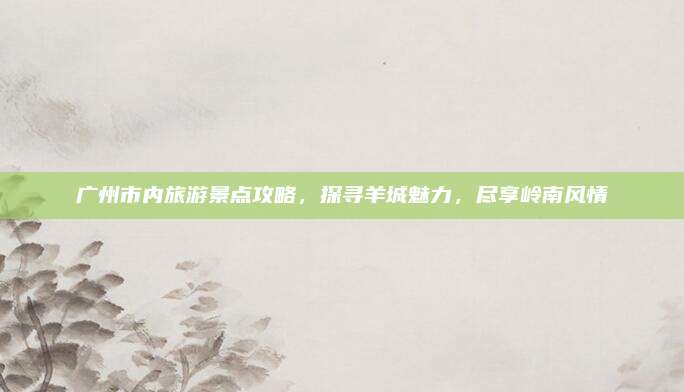 广州市内旅游景点攻略，探寻羊城魅力，尽享岭南风情
