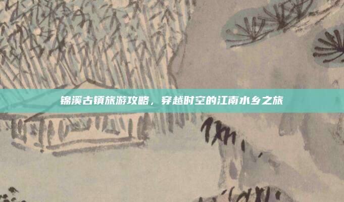 锦溪古镇旅游攻略,穿越时空的江南水乡之旅