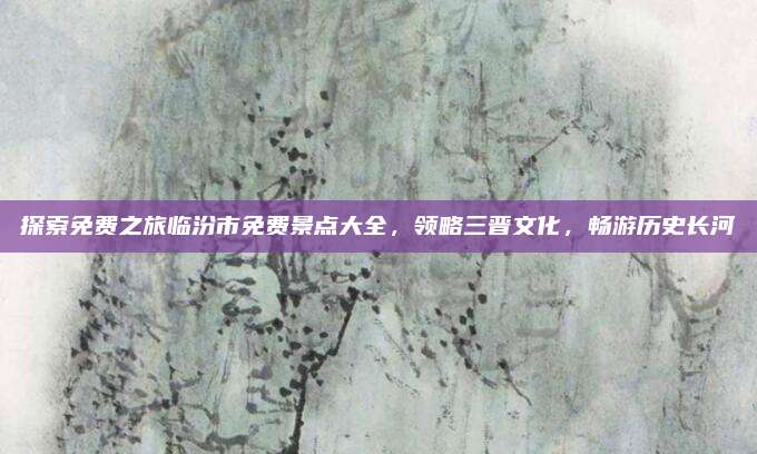 探索免费之旅临汾市免费景点大全，领略三晋文化，畅游历史长河