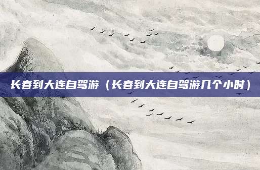 长春到大连自驾游(长春到大连自驾游几个小时)