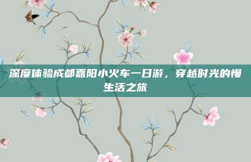 深度体验成都嘉阳小火车一日游,穿越时光的慢生活之旅