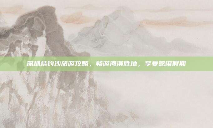 深圳桔钓沙旅游攻略,畅游海滨胜地,享受悠闲假期