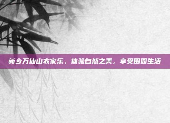 新乡万仙山农家乐,体验自然之美,享受田园生活