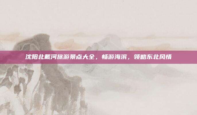 沈阳北戴河旅游景点大全,畅游海滨,领略东北风情