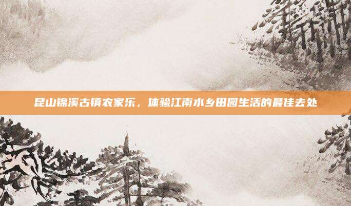 昆山锦溪古镇农家乐,体验江南水乡田园生活的最佳去处