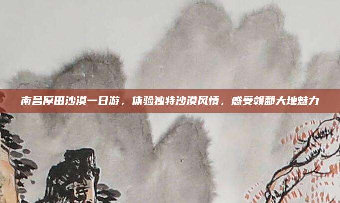南昌厚田沙漠一日游,体验独特沙漠风情,感受赣鄱大地魅力